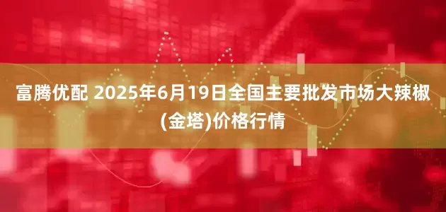 富腾优配 2025年6月19日全国主要批发市场大辣椒(金塔)价格行情