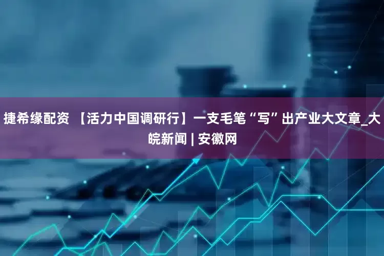捷希缘配资 【活力中国调研行】一支毛笔“写”出产业大文章_大皖新闻 | 安徽网