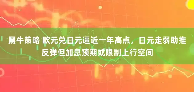 黑牛策略 欧元兑日元逼近一年高点，日元走弱助推反弹但加息预期或限制上行空间