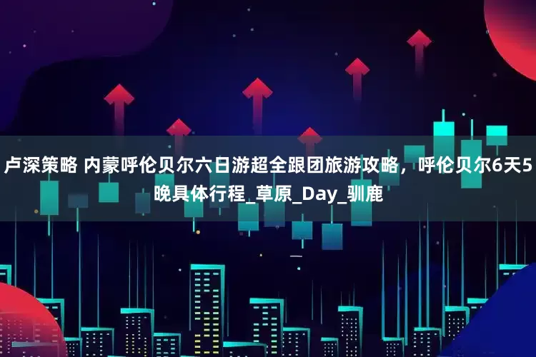 卢深策略 内蒙呼伦贝尔六日游超全跟团旅游攻略，呼伦贝尔6天5晚具体行程_草原_Day_驯鹿