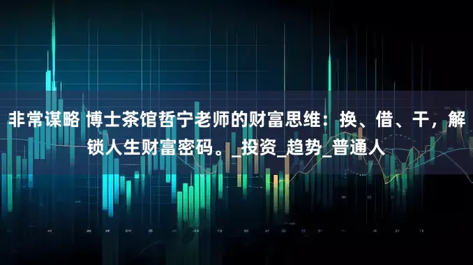 非常谋略 博士茶馆哲宁老师的财富思维：换、借、干，解锁人生财富密码。_投资_趋势_普通人