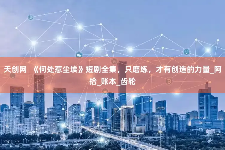 天创网  《何处惹尘埃》短剧全集，只磨练，才有创造的力量_阿拾_账本_齿轮