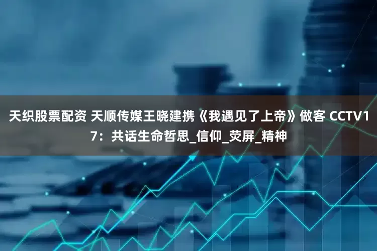 天织股票配资 天顺传媒王晓建携《我遇见了上帝》做客 CCTV17：共话生命哲思_信仰_荧屏_精神