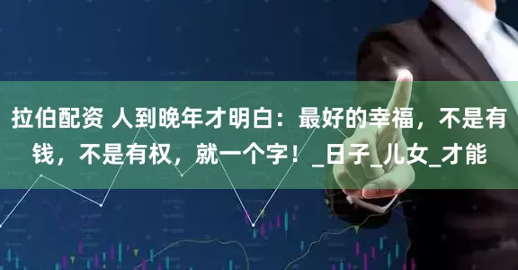拉伯配资 人到晚年才明白：最好的幸福，不是有钱，不是有权，就一个字！_日子_儿女_才能