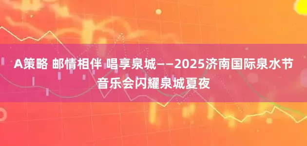 A策略 邮情相伴 唱享泉城——2025济南国际泉水节音乐会闪耀泉城夏夜