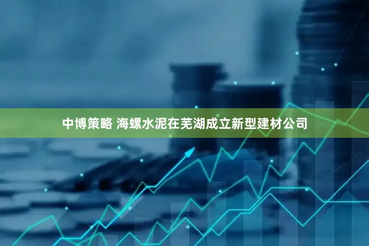 中博策略 海螺水泥在芜湖成立新型建材公司