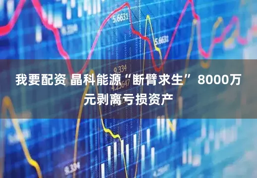 我要配资 晶科能源“断臂求生” 8000万元剥离亏损资产