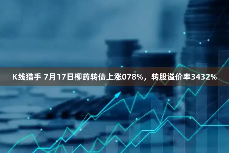 K线猎手 7月17日柳药转债上涨078%，转股溢价率3432%